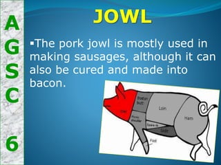 A
G
S
C
6
JOWL
The pork jowl is mostly used in
making sausages, although it can
also be cured and made into
bacon.
 