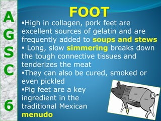 A
G
S
C
6
FOOT
High in collagen, pork feet are
excellent sources of gelatin and are
frequently added to soups and stews
 Long, slow simmering breaks down
the tough connective tissues and
tenderizes the meat
They can also be cured, smoked or
even pickled
Pig feet are a key
ingredient in the
traditional Mexican
menudo
 