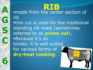 A
G
S
C
6
RIB
made from the center section of
rib
this cut is used for the traditional
standing rib roast (sometimes
referred to as prime cut).
Because it's so
tender, it is well suited
for various forms of
dry-heat cooking
 