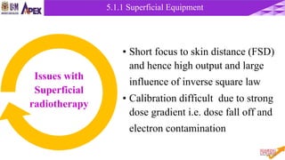 5.1.1 Superficial Equipment
• Short focus to skin distance (FSD)
and hence high output and large
influence of inverse square law
• Calibration difficult due to strong
dose gradient i.e. dose fall off and
electron contamination
Issues with
Superficial
radiotherapy
 