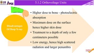 5.1.2 Orthovoltage Units
5.1.2 Orthovoltage Units
• Higher dose to bone - photoelectric
absorption
• Maximum dose on the surface
hence higher skin dose
• Treatment to a depth of only a few
centimeters possible
• Low energy, hence high scattered
radiation and larger penumbra
Disadvantages
Of Deep X-ray
 