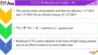 35
5.2.2 Cobalt – 60 Unit
5.2.2.3 Production of Cobalt – 60
4
• The nucleus emits a beta particle and then two photons, 1.17 MeV
and 1.33 MeV for an effective energy of 1.25 MeV
5
• 60Co  60Ni+ + B- + neutrino (v) + gamma rays
6
• Radioactive 60Co emits radiation in the form of high energy gamma
rays in an effort to return to its more stable state.
 