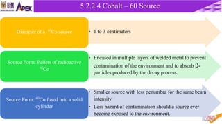 37
5.2.2 Cobalt – 60 Unit5.2.2.4 Cobalt – 60 Source
• 1 to 3 centimetersDiameter of a 60Co source
• Encased in multiple layers of welded metal to prevent
contamination of the environment and to absorb β-
particles produced by the decay process.
Source Form: Pellets of radioactive
60Co
• Smaller source with less penumbra for the same beam
intensity
• Less hazard of contamination should a source ever
become exposed to the environment.
Source Form: 60Co fused into a solid
cylinder
 