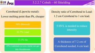 42
5.2.2 Cobalt – 60 Unit5.2.2.7 Cobalt – 60 Shielding
Cerrobend (Lipowitz metal):
Lower melting point than Pb, cheaper
50% Bismuth
26.7% Lead
13.3% tin
10% Cadmium (a toxic metal can get
into bloodstream
Density ratio of Cerrobend to Lead:
1.2 cm Cerrobend to 1 cm lead.
5 HVL is needed to reduce
intensity
A thickness of 7.2 cm of
Cerrobend needed, 6 cm lead.
 