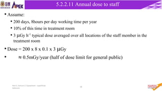 Part 5, lecture 2: Equipment - superficial,
telecurie
58
•Assume:
• 200 days, 8hours per day working time per year
• 10% of this time in treatment room
• 3 Gy h-1 typical dose averaged over all locations of the staff member in the
treatment room
•Dose = 200 x 8 x 0.1 x 3 Gy
•  0.5mGy/year (half of dose limit for general public)
5.2.2 Cobalt – 60 Unit5.2.2.11 Annual dose to staff
 