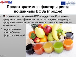 Предотвратимые факторы риска
по данным ВОЗа (прод-е)
• По данным исследований ВОЗ следующие 10 основных
предотвратимых факторов риска сокращают ожидаемую
продолжительность жизни человека почти на семь лет во
всем мире:
5. недостаточное
употребление
фруктов и овощей
 
