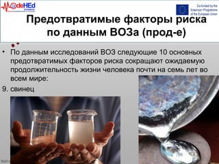 Предотвратимые факторы риска
по данным ВОЗа (прод-е)
• По данным исследований ВОЗ следующие 10 основных
предотвратимых факторов риска сокращают ожидаемую
продолжительность жизни человека почти на семь лет во
всем мире:
9. свинец
 