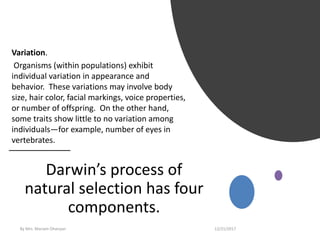 Darwin’s process of
natural selection has four
components.
Variation.
Organisms (within populations) exhibit
individual variation in appearance and
behavior. These variations may involve body
size, hair color, facial markings, voice properties,
or number of offspring. On the other hand,
some traits show little to no variation among
individuals—for example, number of eyes in
vertebrates.
12/21/2017By Mrs. Mariam Ohanyan
 