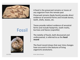 Fossil
A fossil is the preserved remains or traces of
any organism from the remote past
Preserved remains (body fossils) provide direct
evidence of ancestral forms and include bones,
teeth, shells, leaves, etc.
Traces provide indirect evidence of ancestral
forms and include footprints, tooth marks,
burrows and faeces (coprolite)
The totality of fossils, both discovered and
undiscovered, is referred to as the fossil
record
The fossil record shows that over time changes
have occurred in the features of living
organisms (evolution).
 