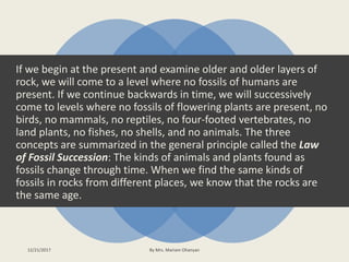 If we begin at the present and examine older and older layers of
rock, we will come to a level where no fossils of humans are
present. If we continue backwards in time, we will successively
come to levels where no fossils of flowering plants are present, no
birds, no mammals, no reptiles, no four-footed vertebrates, no
land plants, no fishes, no shells, and no animals. The three
concepts are summarized in the general principle called the Law
of Fossil Succession: The kinds of animals and plants found as
fossils change through time. When we find the same kinds of
fossils in rocks from different places, we know that the rocks are
the same age.
12/21/2017 By Mrs. Mariam Ohanyan
 