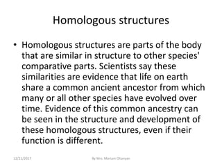 Homologous structures
• Homologous structures are parts of the body
that are similar in structure to other species'
comparative parts. Scientists say these
similarities are evidence that life on earth
share a common ancient ancestor from which
many or all other species have evolved over
time. Evidence of this common ancestry can
be seen in the structure and development of
these homologous structures, even if their
function is different.
12/21/2017 By Mrs. Mariam Ohanyan
 