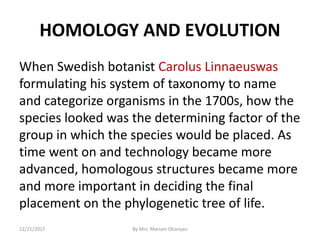 HOMOLOGY AND EVOLUTION
When Swedish botanist Carolus Linnaeuswas
formulating his system of taxonomy to name
and categorize organisms in the 1700s, how the
species looked was the determining factor of the
group in which the species would be placed. As
time went on and technology became more
advanced, homologous structures became more
and more important in deciding the final
placement on the phylogenetic tree of life.
12/21/2017 By Mrs. Mariam Ohanyan
 