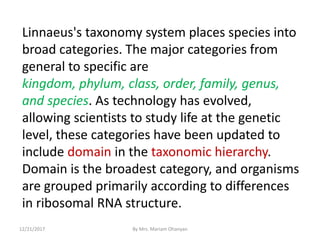 Linnaeus's taxonomy system places species into
broad categories. The major categories from
general to specific are
kingdom, phylum, class, order, family, genus,
and species. As technology has evolved,
allowing scientists to study life at the genetic
level, these categories have been updated to
include domain in the taxonomic hierarchy.
Domain is the broadest category, and organisms
are grouped primarily according to differences
in ribosomal RNA structure.
12/21/2017 By Mrs. Mariam Ohanyan
 