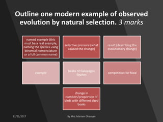 Outline one modern example of observed
evolution by natural selection. 3 marks
named example (this
must be a real example,
naming the species using
binomial nomenclature
or a full common name)
selective pressure (what
caused the change)
result (describing the
evolutionary change)
example
beaks of Galapagos
finches
competition for food
change in
numbers/proportion of
birds with different sized
beaks
 