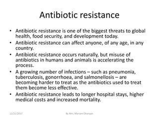 Antibiotic resistance
• Antibiotic resistance is one of the biggest threats to global
health, food security, and development today.
• Antibiotic resistance can affect anyone, of any age, in any
country.
• Antibiotic resistance occurs naturally, but misuse of
antibiotics in humans and animals is accelerating the
process.
• A growing number of infections – such as pneumonia,
tuberculosis, gonorrhoea, and salmonellosis – are
becoming harder to treat as the antibiotics used to treat
them become less effective.
• Antibiotic resistance leads to longer hospital stays, higher
medical costs and increased mortality.
12/21/2017 By Mrs. Mariam Ohanyan
 