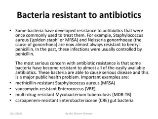 Bacteria resistant to antibiotics
• Some bacteria have developed resistance to antibiotics that were
once commonly used to treat them. For example, Staphylococcus
aureus (‘golden staph’ or MRSA) and Neisseria gonorrhoeae (the
cause of gonorrhoea) are now almost always resistant to benzyl
penicillin. In the past, these infections were usually controlled by
penicillin.
The most serious concern with antibiotic resistance is that some
bacteria have become resistant to almost all of the easily available
antibiotics. These bacteria are able to cause serious disease and this
is a major public health problem. Important examples are:
• methicillin-resistant Staphylococcus aureus (MRSA)
• vancomycin-resistant Enterococcus (VRE)
• multi-drug-resistant Mycobacterium tuberculosis (MDR-TB)
• carbapenem-resistant Enterobacteriaceae (CRE) gut bacteria
12/21/2017 By Mrs. Mariam Ohanyan
 