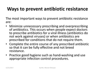 Ways to prevent antibiotic resistance
The most important ways to prevent antibiotic resistance
are:
• Minimize unnecessary prescribing and overprescribing
of antibiotics. This occurs when people expect doctors
to prescribe antibiotics for a viral illness (antibiotics do
not work against viruses) or when antibiotics are
prescribed for conditions that do not require them.
• Complete the entire course of any prescribed antibiotic
so that it can be fully effective and not breed
resistance.
• Practice good hygiene such as hand-washing and use
appropriate infection control procedures.
12/21/2017 By Mrs. Mariam Ohanyan
 