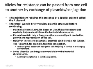 Alleles for resistance can be passed from one cell
to another by exchange of plasmids/conjugation
• This mechanism requires the presence of a special plasmid called
the F plasmid.
• Therefore, we will briefly review plasmid structure before
continuing.
– Plasmids are small, circular pieces of DNA that are separate and
replicate independently from the bacterial chromosome.
– Plasmids contain only a few genes that are usually not needed for
growth and reproduction of the cell.
– However, in stressful situations, plasmids can be crucial for survial.
– The F plasmid, for example, facilities conjugation.
• This can give a bacterium new genes that may help it survive in a changing
environment.
– Some plasmids can integrate reversibly into the bacterial
chromosome.
• An integrated plasmid is called an episome.
12/21/2017 By Mrs. Mariam Ohanyan
 