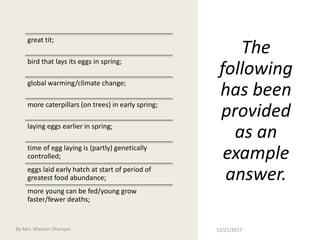 The
following
has been
provided
as an
example
answer.
great tit;
bird that lays its eggs in spring;
global warming/climate change;
more caterpillars (on trees) in early spring;
laying eggs earlier in spring;
time of egg laying is (partly) genetically
controlled;
eggs laid early hatch at start of period of
greatest food abundance;
more young can be fed/young grow
faster/fewer deaths;
12/21/2017By Mrs. Mariam Ohanyan
 