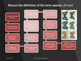 Discuss the definition of the term species. (8 max)
a species is a group of
organisms
a species shares a
common gene pool
showing similar
morphology /
characteristics
capable of
interbreeding
and producing fertile
offspring
but dissimilar
organisms sometimes
interbreed
mule formed by
crossing horse and
donkey / other example
of interspecific
hybridisation
interspecific hybrids
are sometimes fertile
sometimes organisms
that are very similar
will not interbreed
Drosophila
pseudoobscura and pe
rsimilis / other
example of sibling
species
reference to the
problem of defining
fossil species
reference to the
problem of species
that only reproduce
asexually
reference to the
problem of isolated
populations gradually
diverging
 