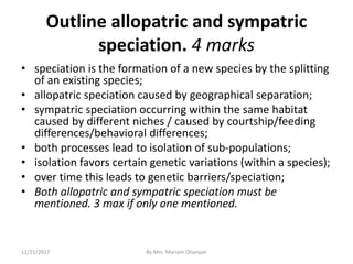 Outline allopatric and sympatric
speciation. 4 marks
• speciation is the formation of a new species by the splitting
of an existing species;
• allopatric speciation caused by geographical separation;
• sympatric speciation occurring within the same habitat
caused by different niches / caused by courtship/feeding
differences/behavioral differences;
• both processes lead to isolation of sub-populations;
• isolation favors certain genetic variations (within a species);
• over time this leads to genetic barriers/speciation;
• Both allopatric and sympatric speciation must be
mentioned. 3 max if only one mentioned.
12/21/2017 By Mrs. Mariam Ohanyan
 