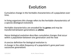 Evolution
Cumulative change in the heritable characteristics of a population over
time.
In living organisms this change refers to the heritable characteristics of
a species (biological evolution)
Heritable characteristics are encoded for by genes and may be
transferred between generations as alleles
Hence biological evolution describes cumulative changes that occur
within a population between one generation and the next
A concise definition for biological evolution is:
A change in the allele frequency of a population’s gene pool over
successive generations
12/21/2017 By Mrs. Mariam Ohanyan
 