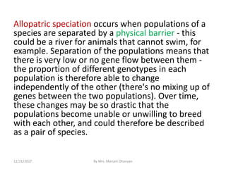 Allopatric speciation occurs when populations of a
species are separated by a physical barrier - this
could be a river for animals that cannot swim, for
example. Separation of the populations means that
there is very low or no gene flow between them -
the proportion of different genotypes in each
population is therefore able to change
independently of the other (there's no mixing up of
genes between the two populations). Over time,
these changes may be so drastic that the
populations become unable or unwilling to breed
with each other, and could therefore be described
as a pair of species.
12/21/2017 By Mrs. Mariam Ohanyan
 
