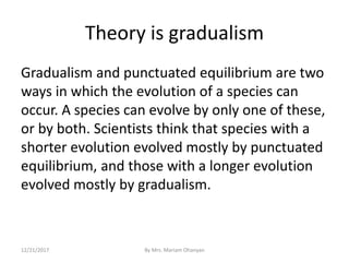 Theory is gradualism
Gradualism and punctuated equilibrium are two
ways in which the evolution of a species can
occur. A species can evolve by only one of these,
or by both. Scientists think that species with a
shorter evolution evolved mostly by punctuated
equilibrium, and those with a longer evolution
evolved mostly by gradualism.
12/21/2017 By Mrs. Mariam Ohanyan
 
