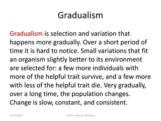 Gradualism
Gradualism is selection and variation that
happens more gradually. Over a short period of
time it is hard to notice. Small variations that fit
an organism slightly better to its environment
are selected for: a few more individuals with
more of the helpful trait survive, and a few more
with less of the helpful trait die. Very gradually,
over a long time, the population changes.
Change is slow, constant, and consistent.
12/21/2017 By Mrs. Mariam Ohanyan
 