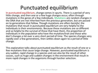 Punctuated equilibrium
In punctuated equilibrium, change comes in spurts. There is a period of very
little change, and then one or a few huge changes occur, often through
mutations in the genes of a few individuals. Mutations are random changes in
the DNA that are not inherited from the previous generation, but are passed
on to generations that follow. Though mutations are often harmful, the
mutations that result in punctuated equilibrium are very helpful to the
individuals in their environments. Because these mutations are so different
and so helpful to the survival of those that have them, the proportion of
individuals in the population who have the mutation/trait and those who
don't changes a lot over a very short period of time. The species changes very
rapidly over a few generations, then settles down again to a period of little
change.
This explanation talks about punctuated equilibrium as the result of one or a
few mutations that cause large change. However, punctuated equilibrium is
any sudden, rapid change in a species and can also be the result of other
causes, such as huge and sudden changes in the environment that result in
more rapid changes in the organisms through harsher selection.
12/21/2017 By Mrs. Mariam Ohanyan
 