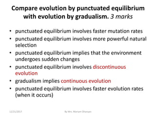 Compare evolution by punctuated equilibrium
with evolution by gradualism. 3 marks
• punctuated equilibrium involves faster mutation rates
• punctuated equilibrium involves more powerful natural
selection
• punctuated equilibrium implies that the environment
undergoes sudden changes
• punctuated equilibrium involves discontinuous
evolution
• gradualism implies continuous evolution
• punctuated equilibrium involves faster evolution rates
(when it occurs)
12/21/2017 By Mrs. Mariam Ohanyan
 