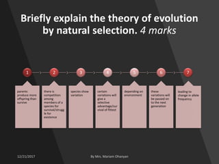 Briefly explain the theory of evolution
by natural selection. 4 marks
1
parents
produce more
offspring than
survive
2
there is
competition
among
members of a
species for
survival/strugg
le for
existence
3
species show
variation
4
certain
variations will
give a
selective
advantage/sur
vival of fittest
5
depending on
environment
6
these
variations will
be passed on
to the next
generation
7
leading to
change in allele
frequency
 