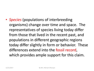 • Species (populations of interbreeding
organisms) change over time and space. The
representatives of species living today differ
from those that lived in the recent past, and
populations in different geographic regions
today differ slightly in form or behavior. These
differences extend into the fossil record,
which provides ample support for this claim.
12/21/2017 By Mrs. Mariam Ohanyan
 