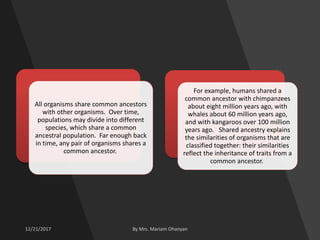 All organisms share common ancestors
with other organisms. Over time,
populations may divide into different
species, which share a common
ancestral population. Far enough back
in time, any pair of organisms shares a
common ancestor.
For example, humans shared a
common ancestor with chimpanzees
about eight million years ago, with
whales about 60 million years ago,
and with kangaroos over 100 million
years ago. Shared ancestry explains
the similarities of organisms that are
classified together: their similarities
reflect the inheritance of traits from a
common ancestor.
 