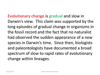 Evolutionary change is gradual and slow in
Darwin’s view. This claim was supported by the
long episodes of gradual change in organisms in
the fossil record and the fact that no naturalist
had observed the sudden appearance of a new
species in Darwin’s time. Since then, biologists
and paleontologists have documented a broad
spectrum of slow to rapid rates of evolutionary
change within lineages.
12/21/2017 By Mrs. Mariam Ohanyan
 