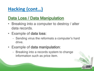 Hacking (cont…)
Data Loss / Data Manipulation
• Breaking into a computer to destroy / alter
data records.
• Example of data loss:
– Sending virus the reformats a computer’s hard
drive.
• Example of data manipulation:
– Breaking into a records system to change
information such as price item.
 