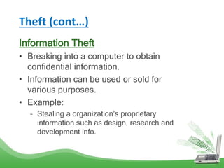 Theft (cont…)
Information Theft
• Breaking into a computer to obtain
confidential information.
• Information can be used or sold for
various purposes.
• Example:
– Stealing a organization’s proprietary
information such as design, research and
development info.
 