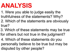 ANALYSIS
1. Were you able to judge easily the
truthfulness of the statements? Why?
2. Which of the statements are obviously
true?
3. Which of these statements may be true
for others but not true in the judgment?
4. Which of these statements do you
personally believe to be true but may be
disputed by other people?
 