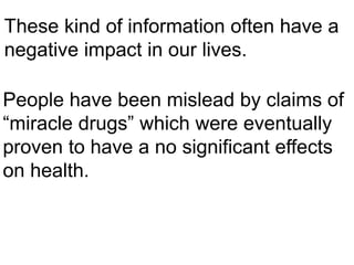 These kind of information often have a
negative impact in our lives.
People have been mislead by claims of
“miracle drugs” which were eventually
proven to have a no significant effects
on health.
 