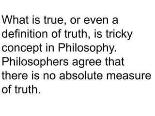 What is true, or even a
definition of truth, is tricky
concept in Philosophy.
Philosophers agree that
there is no absolute measure
of truth.
 