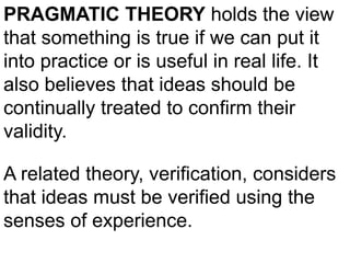 PRAGMATIC THEORY holds the view
that something is true if we can put it
into practice or is useful in real life. It
also believes that ideas should be
continually treated to confirm their
validity.
A related theory, verification, considers
that ideas must be verified using the
senses of experience.
 
