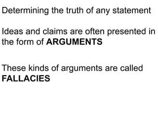 Determining the truth of any statement
Ideas and claims are often presented in
the form of ARGUMENTS
These kinds of arguments are called
FALLACIES
 