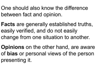 One should also know the difference
between fact and opinion.
Facts are generally established truths,
easily verified, and do not easily
change from one situation to another.
Opinions on the other hand, are aware
of bias or personal views of the person
presenting it.
 