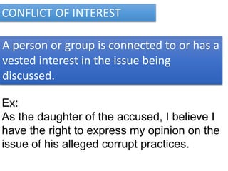 CONFLICT OF INTEREST
A person or group is connected to or has a
vested interest in the issue being
discussed.
Ex:
As the daughter of the accused, I believe I
have the right to express my opinion on the
issue of his alleged corrupt practices.
 