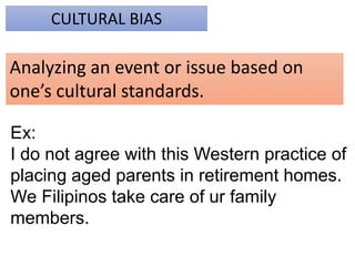 CULTURAL BIAS
Analyzing an event or issue based on
one’s cultural standards.
Ex:
I do not agree with this Western practice of
placing aged parents in retirement homes.
We Filipinos take care of ur family
members.
 
