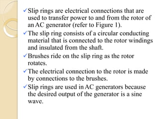 Slip rings are electrical connections that are
used to transfer power to and from the rotor of
anAC generator (refer to Figure 1).
The slip ring consists of a circular conducting
material that is connected to the rotor windings
and insulated from the shaft.
Brushes ride on the slip ring as the rotor
rotates.
The electrical connection to the rotor is made
by connections to the brushes.
Slip rings are used inAC generators because
the desired output of the generator is a sine
wave.
 