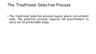 The Traditional Selection Process
• The traditional selection process begins where recruitment
ends. The selection process requires HR practitioners to
carry out 10 predictable steps
 