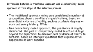 Difference between a traditional approach and a competency-based
approach at this stage of the selection process
• The traditional approach relies on a considerable number of
assumptions about a candidate's qualifications, based on
superficial evidence of ability, such as academic degrees or
work and salary history. While
• In a competency-based approach, the guesswork is largely
eliminated. The goal of competency-based selection is to go
beyond the superficial to discover real evidence of ability to
perform, based on interview questions that explore actual
experience or work samples
 