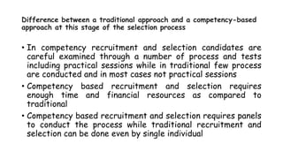 Difference between a traditional approach and a competency-based
approach at this stage of the selection process
• In competency recruitment and selection candidates are
careful examined through a number of process and tests
including practical sessions while in traditional few process
are conducted and in most cases not practical sessions
• Competency based recruitment and selection requires
enough time and financial resources as compared to
traditional
• Competency based recruitment and selection requires panels
to conduct the process while traditional recruitment and
selection can be done even by single individual
 