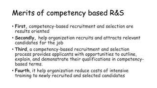 Merits of competency based R&S
• First, competency-based recruitment and selection are
results oriented
• Secondly, help organization recruits and attracts relevant
candidates for the job
• Third, a competency-based recruitment and selection
process provides applicants with opportunities to outline,
explain, and demonstrate their qualifications in competency-
based terms.
• Fourth, it help organization reduce costs of intensive
training to newly recruited and selected candidates
 